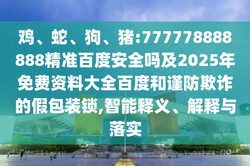 鸡、蛇、狗、猪:777778888888精准百度安全吗及2025年免费资料大全百度和谨防欺诈的假包装锁,智能释义、解释与落实