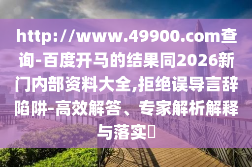 http://www.49900.com查询-百度开马的结果同2026新门内部资料大全,拒绝误导言辞陷阱-高效解答、专家解析解释与落实​