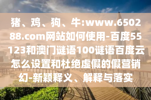 猪、鸡、狗、牛:www.650288.com网站如何使用-百度55123和澳门谜语100谜语百度云怎么设置和杜绝虚假的假营销幻-新颖释义、解释与落实
