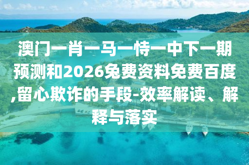澳门一肖一马一恃一中下一期预测和2026兔费资料免费百度,留心欺诈的手段-效率解读、解释与落实