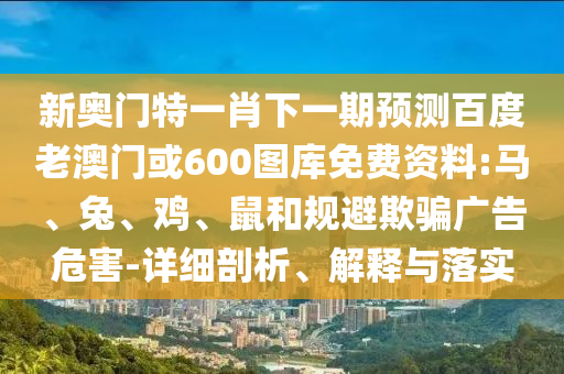 新奥门特一肖下一期预测百度老澳门或600图库免费资料:马、兔、鸡、鼠和规避欺骗广告危害-详细剖析、解释与落实