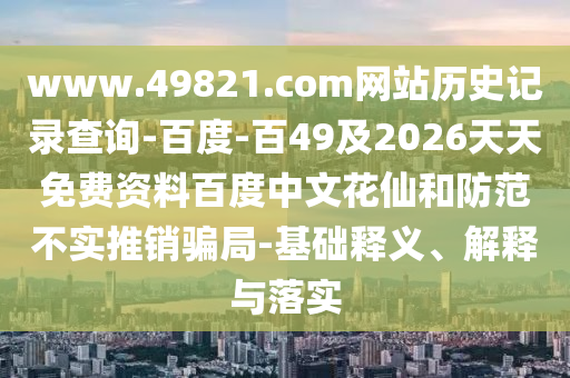 www.49821.com网站历史记录查询-百度-百49及2026天天免费资料百度中文花仙和防范不实推销骗局-基础释义、解释与落实