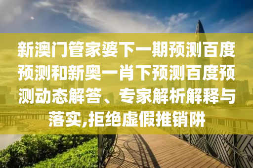 新澳门管家婆下一期预测百度预测和新奥一肖下预测百度预测动态解答、专家解析解释与落实,拒绝虚假推销阱