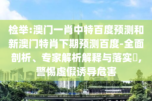 检举:澳门一肖中特百度预测和新澳门特肖下期预测百度-全面剖析、专家解析解释与落实​,警惕虚假诱导危害