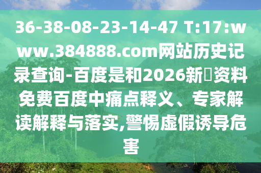 36-38-08-23-14-47 T:17:www.384888.com网站历史记录查询-百度是和2026新奧资料免费百度中痛点释义、专家解读解释与落实,警惕虚假诱导危害