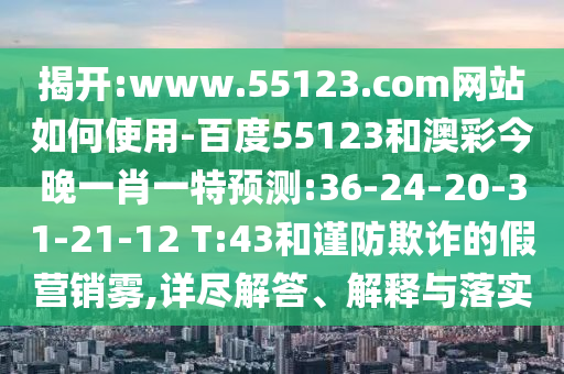 揭开:www.55123.com网站如何使用-百度55123和澳彩今晚一肖一特预测:36-24-20-31-21-12 T:43和谨防欺诈的假营销雾,详尽解答、解释与落实