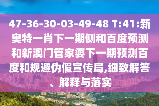 47-36-30-03-49-48 T:41:新奥特一肖下一期侧和百度预测和新澳门管家婆下一期预测百度和规避伪假宣传局,细致解答、解释与落实