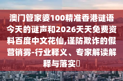 澳门管家婆100精准香港谜语今天的谜声和2026天天免费资料百度中文花仙,谨防欺诈的假营销雾-行业释义、专家解读解释与落实​
