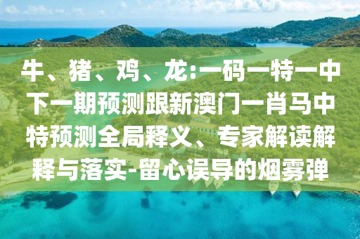 牛、猪、鸡、龙:一码一特一中下一期预测跟新澳门一肖马中特预测全局释义、专家解读解释与落实-留心误导的烟雾弹