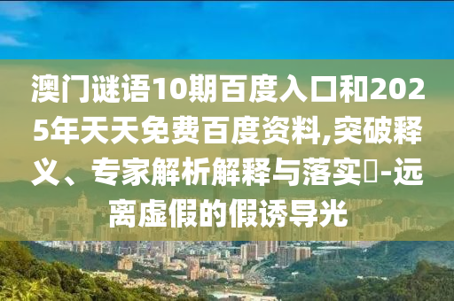 澳门谜语10期百度入口和2025年天天免费百度资料,突破释义、专家解析解释与落实​-远离虚假的假诱导光