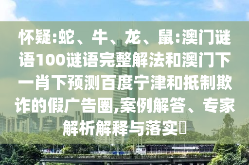 怀疑:蛇、牛、龙、鼠:澳门谜语100谜语完整解法和澳门下一肖下预测百度宁津和抵制欺诈的假广告圈,案例解答、专家解析解释与落实​
