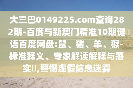 大三巴0149225.com查询282期-百度与新澳门精准10期谜语百度网盘:鼠、猪、羊、猴-标准释义、专家解读解释与落实​,警惕虚假信息迷雾