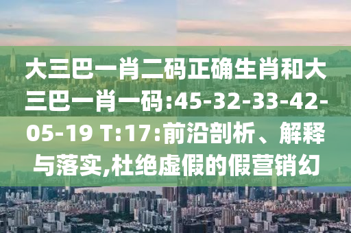 大三巴一肖二码正确生肖和大三巴一肖一码:45-32-33-42-05-19 T:17:前沿剖析、解释与落实,杜绝虚假的假营销幻