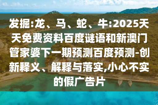 发掘:龙、马、蛇、牛:2025天天免费资料百度谜语和新澳门管家婆下一期预测百度预测-创新释义、解释与落实,小心不实的假广告片