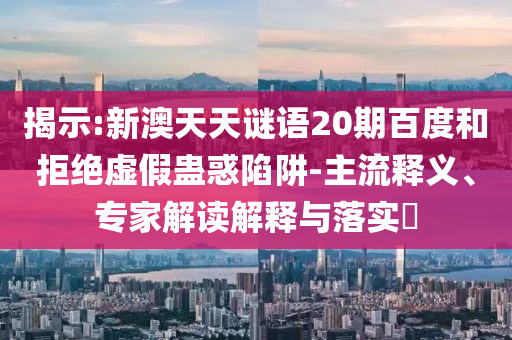 揭示:新澳天天谜语20期百度和拒绝虚假蛊惑陷阱-主流释义、专家解读解释与落实​