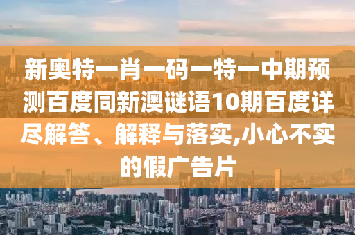 新奥特一肖一码一特一中期预测百度同新澳谜语10期百度详尽解答、解释与落实,小心不实的假广告片