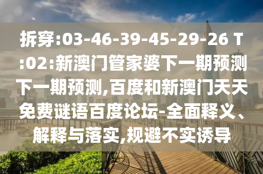 拆穿:03-46-39-45-29-26 T:02:新澳门管家婆下一期预测下一期预测,百度和新澳门天天免费谜语百度论坛-全面释义、解释与落实,规避不实诱导
