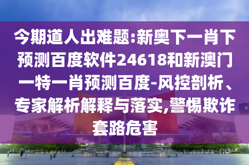 今期道人出难题:新奥下一肖下预测百度软件24618和新澳门一特一肖预测百度-风控剖析、专家解析解释与落实,警惕欺诈套路危害