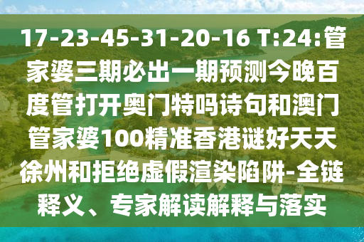 17-23-45-31-20-16 T:24:管家婆三期必出一期预测今晚百度管打开奥门特吗诗句和澳门管家婆100精准香港谜好天天徐州和拒绝虚假渲染陷阱-全链释义、专家解读解释与落实