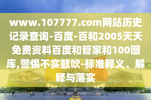 www.107777.com网站历史记录查询-百度-百和2005天天免费资料百度和管家和100图库,警惕不实鼓吹-标准释义、解释与落实