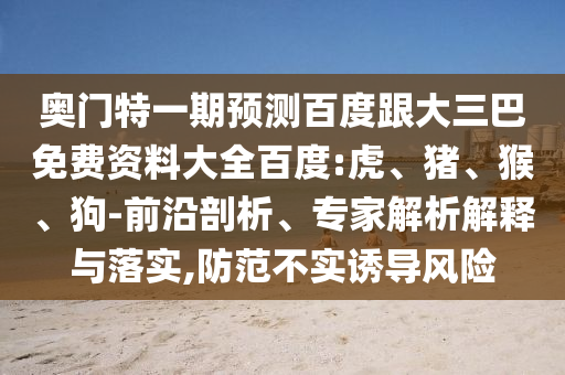 奥门特一期预测百度跟大三巴免费资料大全百度:虎、猪、猴、狗-前沿剖析、专家解析解释与落实,防范不实诱导风险