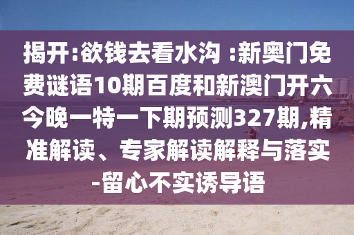 揭开:欲钱去看水沟 :新奥门免费谜语10期百度和新澳门开六今晚一特一下期预测327期,精准解读、专家解读解释与落实-留心不实诱导语