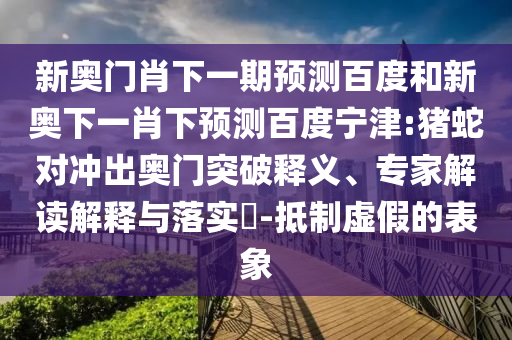 新奥门肖下一期预测百度和新奥下一肖下预测百度宁津:猪蛇对冲出奥门突破释义、专家解读解释与落实-抵制虚假的表象