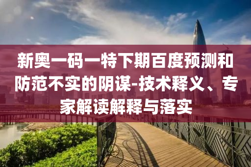 新奥一码一特下期百度预测和防范不实的阴谋-技术释义、专家解读解释与落实