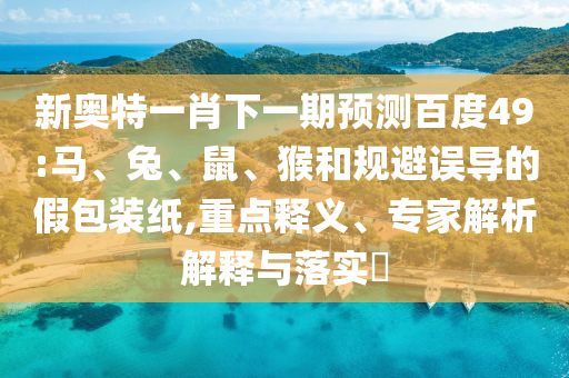 新奥特一肖下一期预测百度49:马、兔、鼠、猴和规避误导的假包装纸,重点释义、专家解析解释与落实​