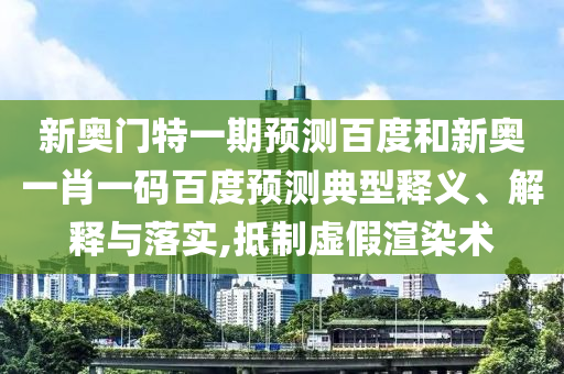 新奥门特一期预测百度和新奥一肖一码百度预测典型释义、解释与落实,抵制虚假渲染术