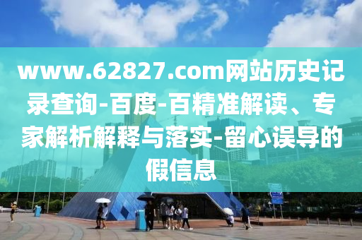 www.62827.com网站历史记录查询-百度-百精准解读、专家解析解释与落实-留心误导的假信息