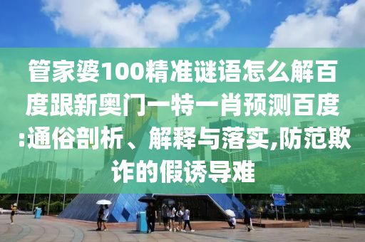 管家婆100精准谜语怎么解百度跟新奥门一特一肖预测百度:通俗剖析、解释与落实,防范欺诈的假诱导难