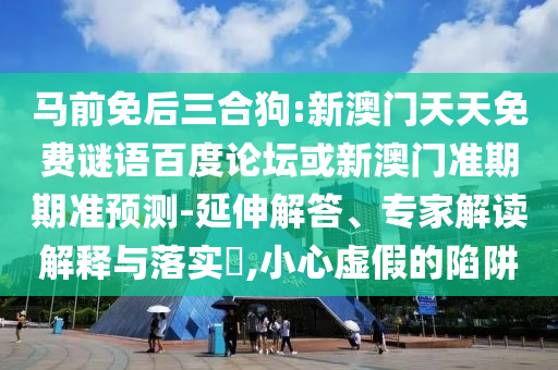 马前免后三合狗:新澳门天天免费谜语百度论坛或新澳门准期期准预测-延伸解答、专家解读解释与落实​,小心虚假的陷阱