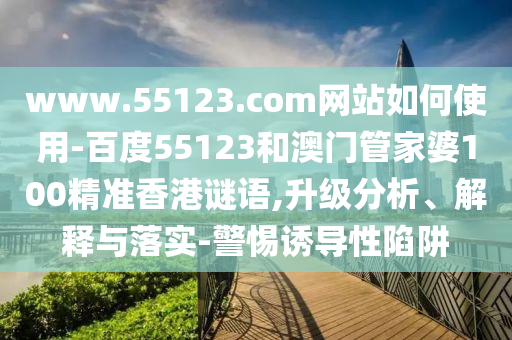 www.55123.com网站如何使用-百度55123和澳门管家婆100精准香港谜语,升级分析、解释与落实-警惕诱导性陷阱