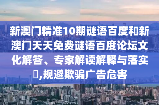 新澳门精准10期谜语百度和新澳门天天免费谜语百度论坛文化解答、专家解读解释与落实,规避欺骗广告危害