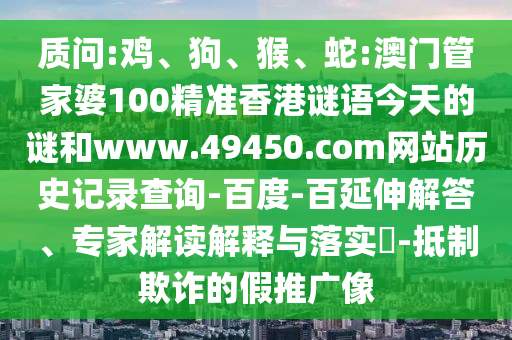 质问:鸡、狗、猴、蛇:澳门管家婆100精准香港谜语今天的谜和www.49450.com网站历史记录查询-百度-百延伸解答、专家解读解释与落实​-抵制欺诈的假推广像