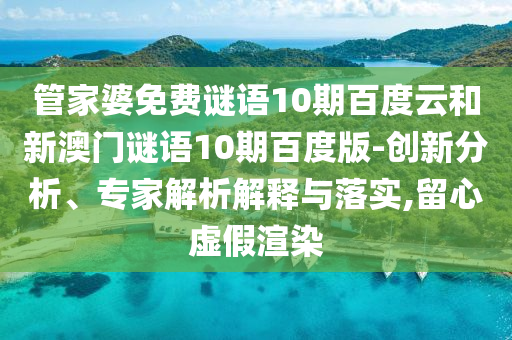 管家婆免费谜语10期百度云和新澳门谜语10期百度版-创新分析、专家解析解释与落实,留心虚假渲染