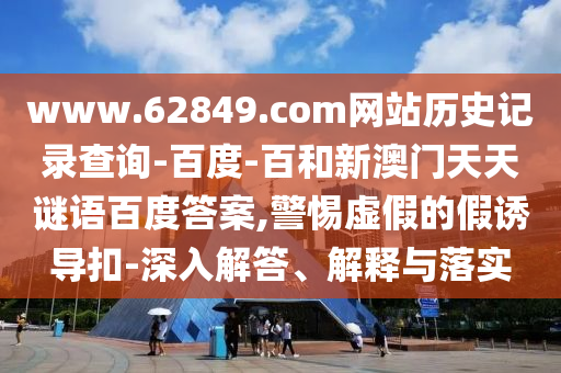 www.62849.com网站历史记录查询-百度-百和新澳门天天谜语百度答案,警惕虚假的假诱导扣-深入解答、解释与落实