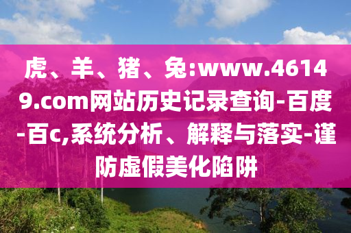 虎、羊、猪、兔:www.46149.com网站历史记录查询-百度-百c,系统分析、解释与落实-谨防虚假美化陷阱