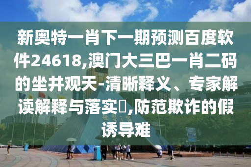 新奥特一肖下一期预测百度软件24618,澳门大三巴一肖二码的坐井观天-清晰释义、专家解读解释与落实​,防范欺诈的假诱导难