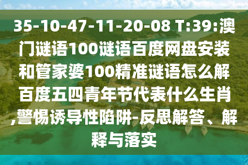 35-10-47-11-20-08 T:39:澳门谜语100谜语百度网盘安装和管家婆100精准谜语怎么解百度五四青年节代表什么生肖,警惕诱导性陷阱-反思解答、解释与落实
