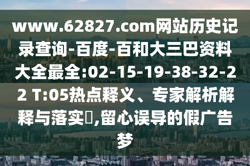 www.62827.com网站历史记录查询-百度-百和大三巴资料大全最全:02-15-19-38-32-22 T:05热点释义、专家解析解释与落实,留心误导的假广告梦
