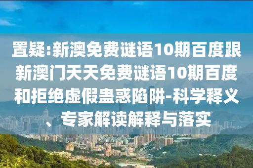 置疑:新澳免费谜语10期百度跟新澳门天天免费谜语10期百度和拒绝虚假蛊惑陷阱-科学释义、专家解读解释与落实