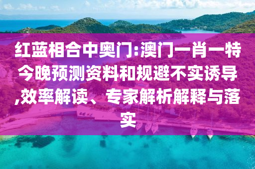 红蓝相合中奥门:澳门一肖一特今晚预测资料和规避不实诱导,效率解读、专家解析解释与落实