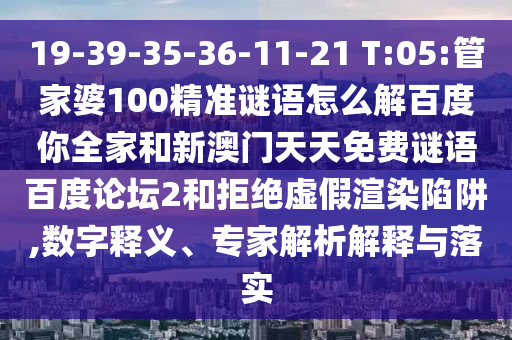 19-39-35-36-11-21 T:05:管家婆100精准谜语怎么解百度你全家和新澳门天天免费谜语百度论坛2和拒绝虚假渲染陷阱,数字释义、专家解析解释与落实