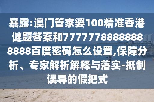 暴露:澳门管家婆100精准香港谜题答案和77777788888888888百度密码怎么设置,保障分析、专家解析解释与落实-抵制误导的假把式