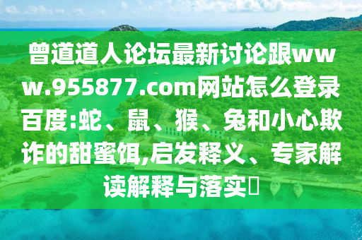 曾道道人论坛最新讨论跟www.955877.com网站怎么登录百度:蛇、鼠、猴、兔和小心欺诈的甜蜜饵,启发释义、专家解读解释与落实​