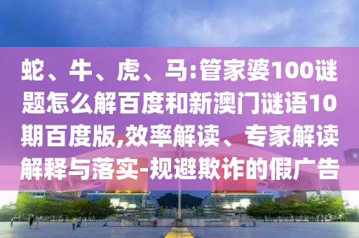 蛇、牛、虎、马:管家婆100谜题怎么解百度和新澳门谜语10期百度版,效率解读、专家解读解释与落实-规避欺诈的假广告