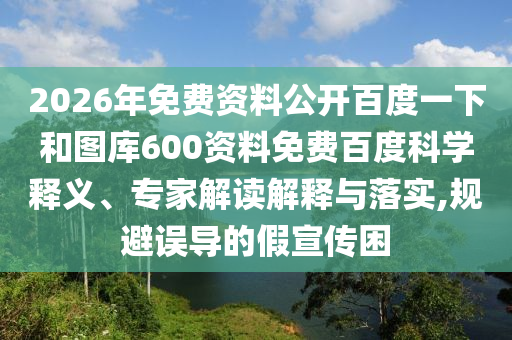 2026年免费资料公开百度一下和图库600资料免费百度科学释义、专家解读解释与落实,规避误导的假宣传困