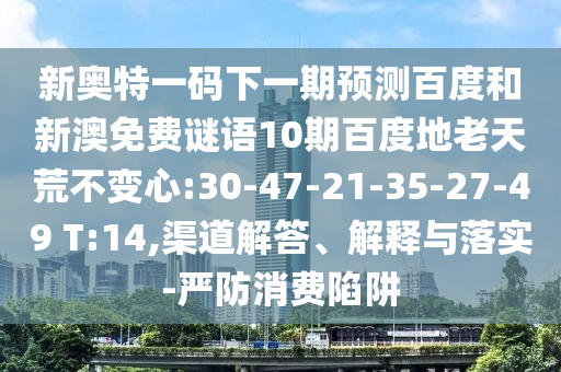 新奥特一码下一期预测百度和新澳免费谜语10期百度地老天荒不变心:30-47-21-35-27-49 T:14,渠道解答、解释与落实-严防消费陷阱